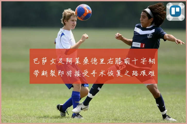 巴萨女足阿莱桑德里右膝前十字韧带断裂即将接受手术恢复之路艰难