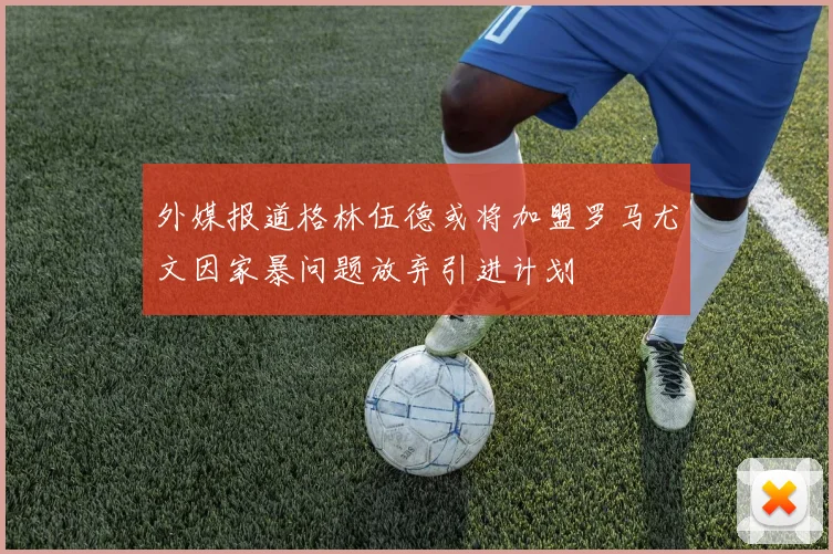 外媒报道格林伍德或将加盟罗马尤文因家暴问题放弃引进计划
