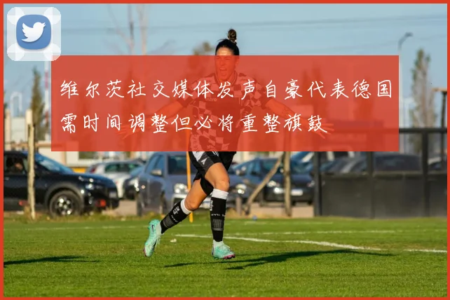 维尔茨社交媒体发声自豪代表德国需时间调整但必将重整旗鼓