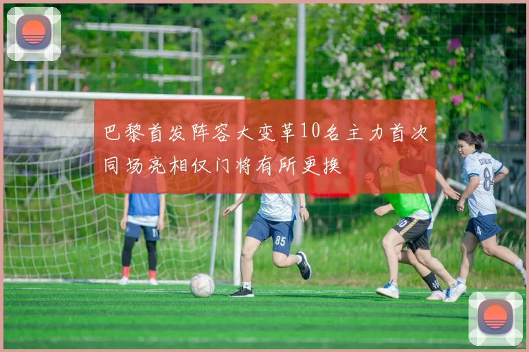 巴黎首发阵容大变革10名主力首次同场亮相仅门将有所更换