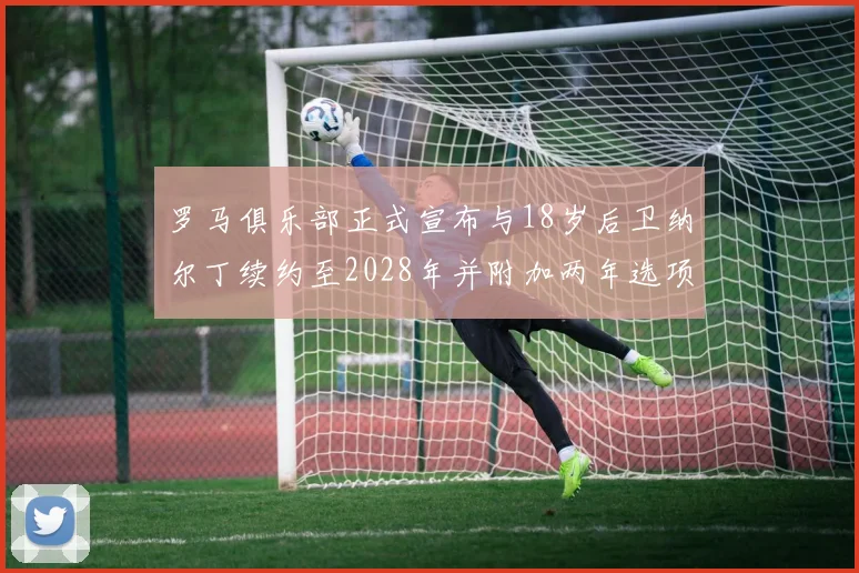 罗马俱乐部正式宣布与18岁后卫纳尔丁续约至2028年并附加两年选项