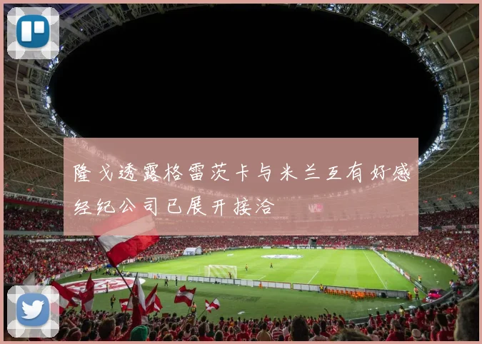 隆戈透露格雷茨卡与米兰互有好感经纪公司已展开接洽