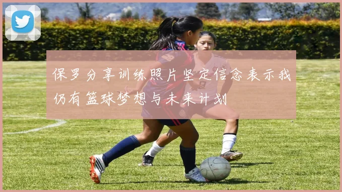 保罗分享训练照片坚定信念表示我仍有篮球梦想与未来计划