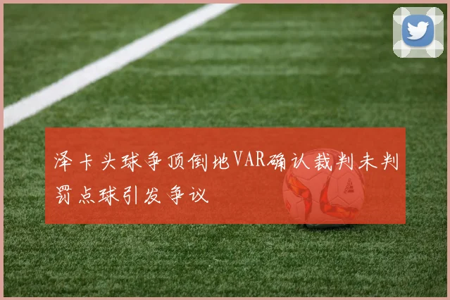 泽卡头球争顶倒地VAR确认裁判未判罚点球引发争议