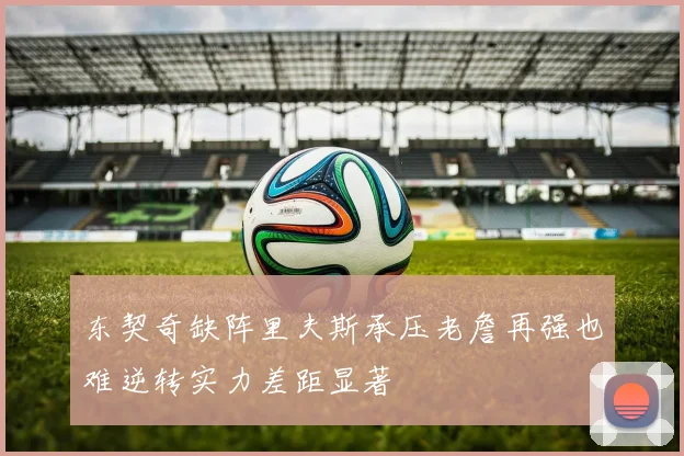 东契奇缺阵里夫斯承压老詹再强也难逆转实力差距显著