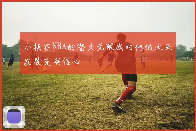 小杨在NBA的潜力无限我对他的未来发展充满信心