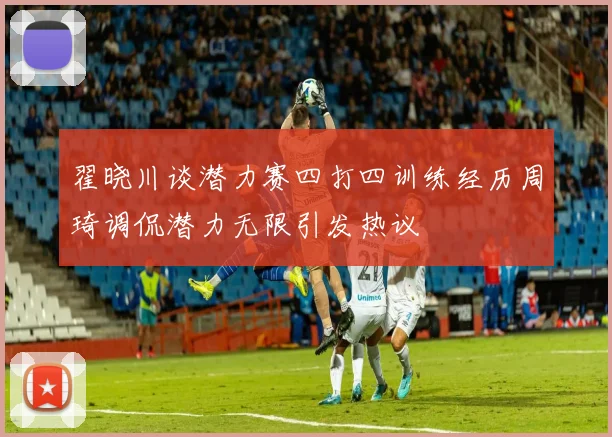 翟晓川谈潜力赛四打四训练经历周琦调侃潜力无限引发热议