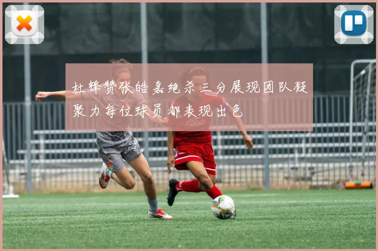 杜锋赞张皓嘉绝杀三分展现团队凝聚力每位球员都表现出色