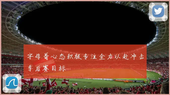 字母哥心态积极专注全力以赴冲击季后赛目标