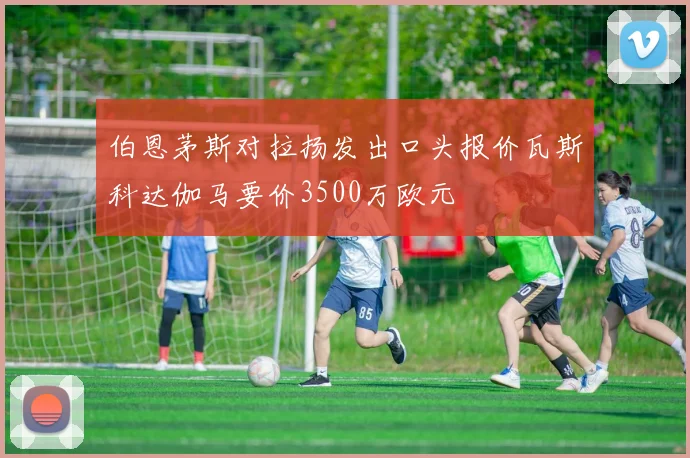 伯恩茅斯对拉扬发出口头报价瓦斯科达伽马要价3500万欧元