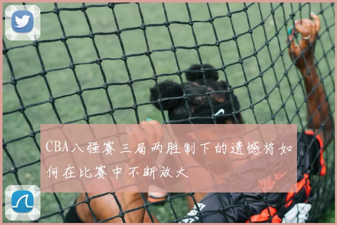CBA八强赛三局两胜制下的遗憾将如何在比赛中不断放大