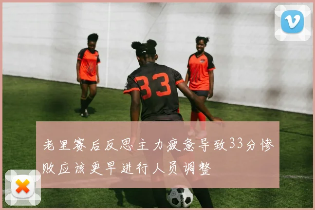 老里赛后反思主力疲惫导致33分惨败应该更早进行人员调整
