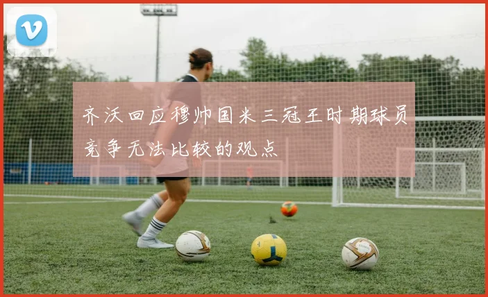 齐沃回应穆帅国米三冠王时期球员竞争无法比较的观点