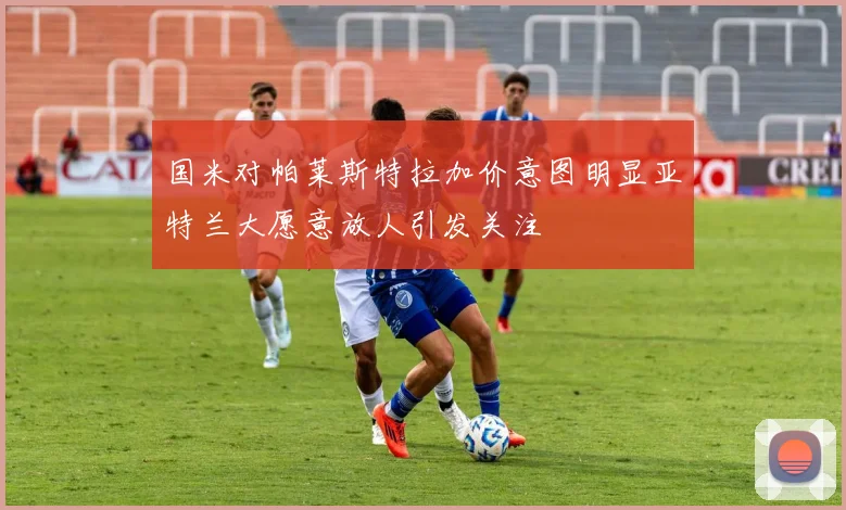 国米对帕莱斯特拉加价意图明显亚特兰大愿意放人引发关注